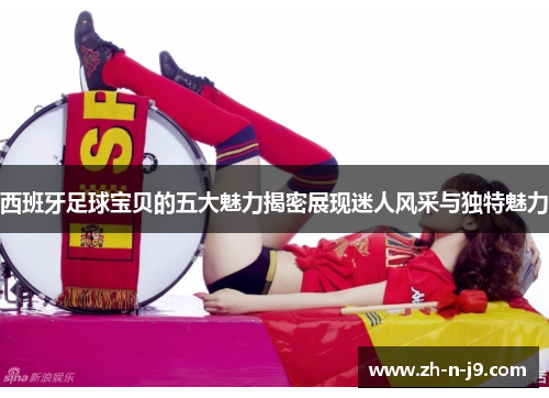 西班牙足球宝贝的五大魅力揭密展现迷人风采与独特魅力 西班牙足球宝贝的五大魅力揭密展现迷人风采与独特魅力