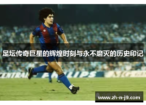 足坛传奇巨星的辉煌时刻与永不磨灭的历史印记