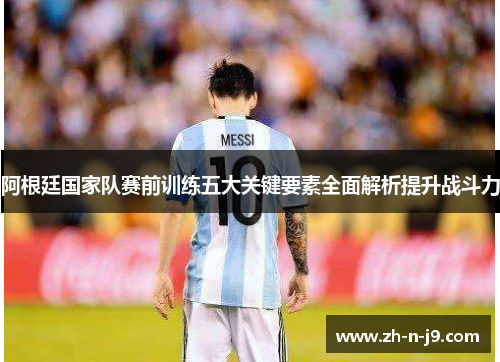 阿根廷国家队赛前训练五大关键要素全面解析提升战斗力 阿根廷国家队赛前训练五大关键要素全面解析提升战斗力