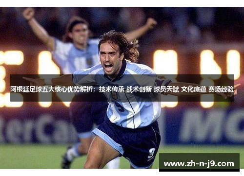 阿根廷足球五大核心优势解析：技术传承 战术创新 球员天赋 文化底蕴 赛场经验
