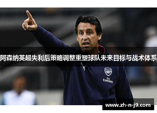 阿森纳英超失利后策略调整重塑球队未来目标与战术体系