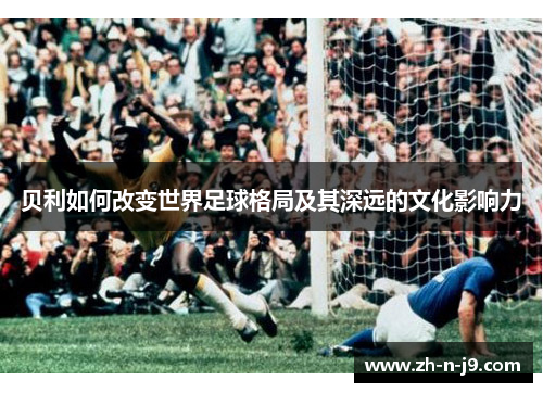 贝利如何改变世界足球格局及其深远的文化影响力