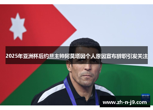 2025年亚洲杯后约旦主帅阿莫塔因个人原因宣布辞职引发关注