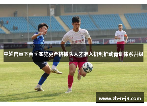 中超官宣下赛季实施更严格梯队人才准入机制推动青训体系升级