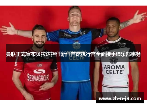 曼联正式宣布贝拉达担任新任首席执行官全面接手俱乐部事务