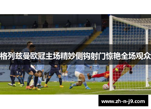 格列兹曼欧冠主场精妙侧钩射门惊艳全场观众 格列兹曼欧冠主场精妙侧钩射门惊艳全场观众