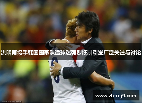 洪明甫接手韩国国家队遭球迷强烈抵制引发广泛关注与讨论 洪明甫接手韩国国家队遭球迷强烈抵制引发广泛关注与讨论