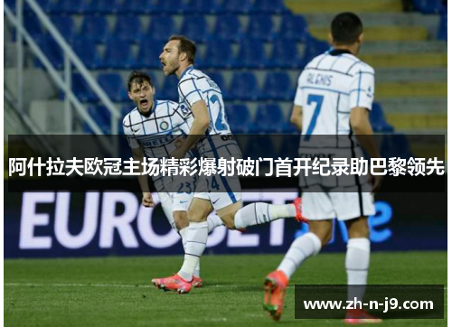阿什拉夫欧冠主场精彩爆射破门首开纪录助巴黎领先 阿什拉夫欧冠主场精彩爆射破门首开纪录助巴黎领先